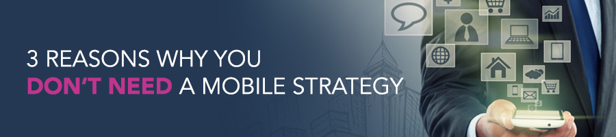 3 Reasons Why You Don’t Need A Mobile Strategy