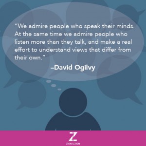 We admire people who speak their minds. At the same time we admire people who listen more than they talk, and make a real effort to understand views that differ from their own. –David Ogilvy