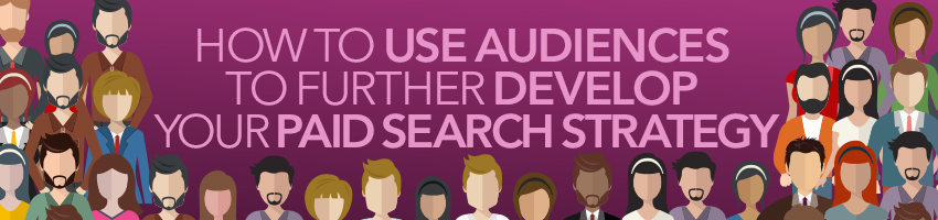 How To Use Audiences To Further Develop Your Paid Search Strategy